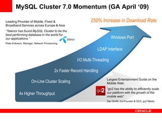 MySQL Cluster 7.0 Momentum (GA April ‘09)

Leading Provider of Mobile, Fixed &                            250% Increase in Download Rate
Broadband Services across Europe & Asia
“Telenor has found MySQL Cluster to be the
best performing database in the world for
our applications.”                                                           Windows Port
Peter Eriksson, Manager, Network Provisioning

                                                                   LDAP Interface

                                                       I/O Multi-Threading

                                          2x Faster Record Handling
                                                                        Largest Entertainment Guide on the
                      On-Line Cluster Scaling                           Mobile Web:
                                                                        “go2 has the ability to efficiently scale
           4x Higher Throughput                                         our platform with the growth of the
                                                                        mobile web”
                                                                        Dan Smith, Co-Founder & CEO, go2 Media
 
