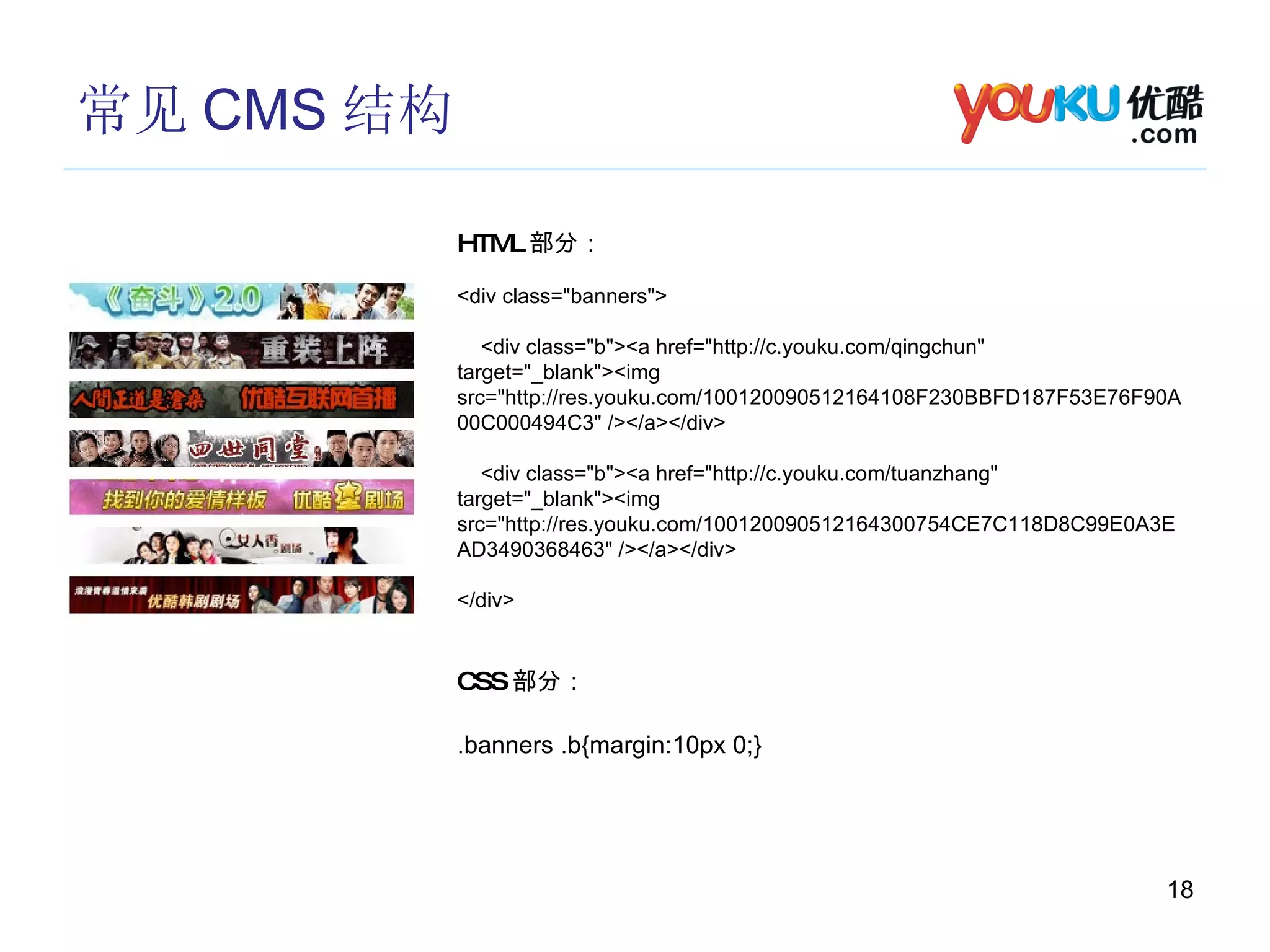 常见 CMS 结构 HTML 部分： <div class="banners"> <div class="b"><a href="http://c.youku.com/qingchun" target="_blank"><img src="http://res.youku.com/100120090512164108F230BBFD187F53E76F90A00C000494C3" /></a></div> <div class="b"><a href="http://c.youku.com/tuanzhang" target="_blank"><img src="http://res.youku.com/100120090512164300754CE7C118D8C99E0A3EAD3490368463" /></a></div> </div> CSS 部分： .banners .b{margin:10px 0;} 