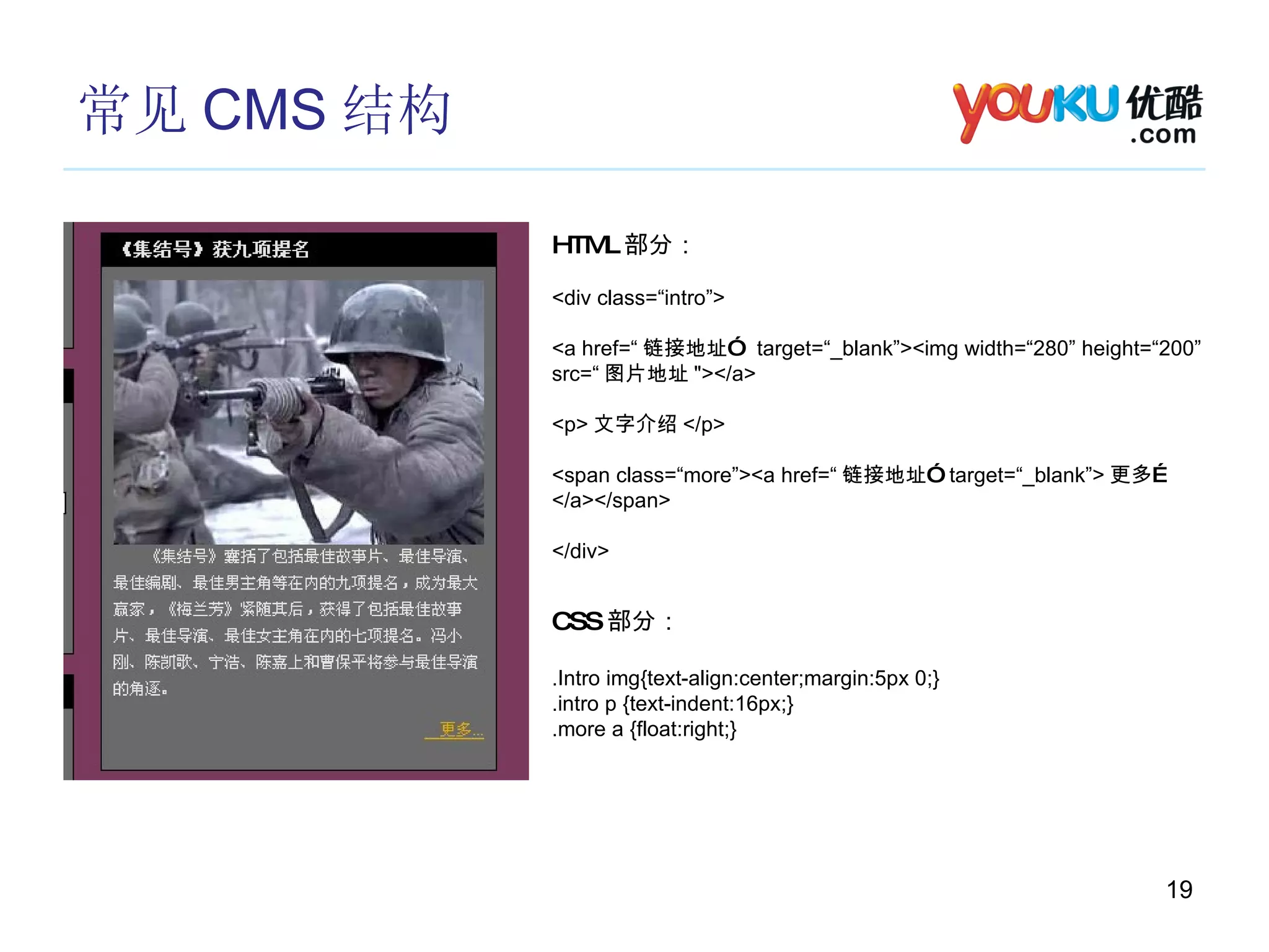 常见 CMS 结构 HTML 部分： <div class=“intro”>  <a href=“ 链接地址”  target=“_blank”><img width=“280” height=“200” src=“ 图片地址 "></a> <p> 文字介绍 </p> <span class=“more”><a href=“ 链接地址”  target=“_blank”> 更多… </a></span> </div> CSS 部分： .Intro img{text-align:center;margin:5px 0;} .intro p {text-indent:16px;} .more a {float:right;} 