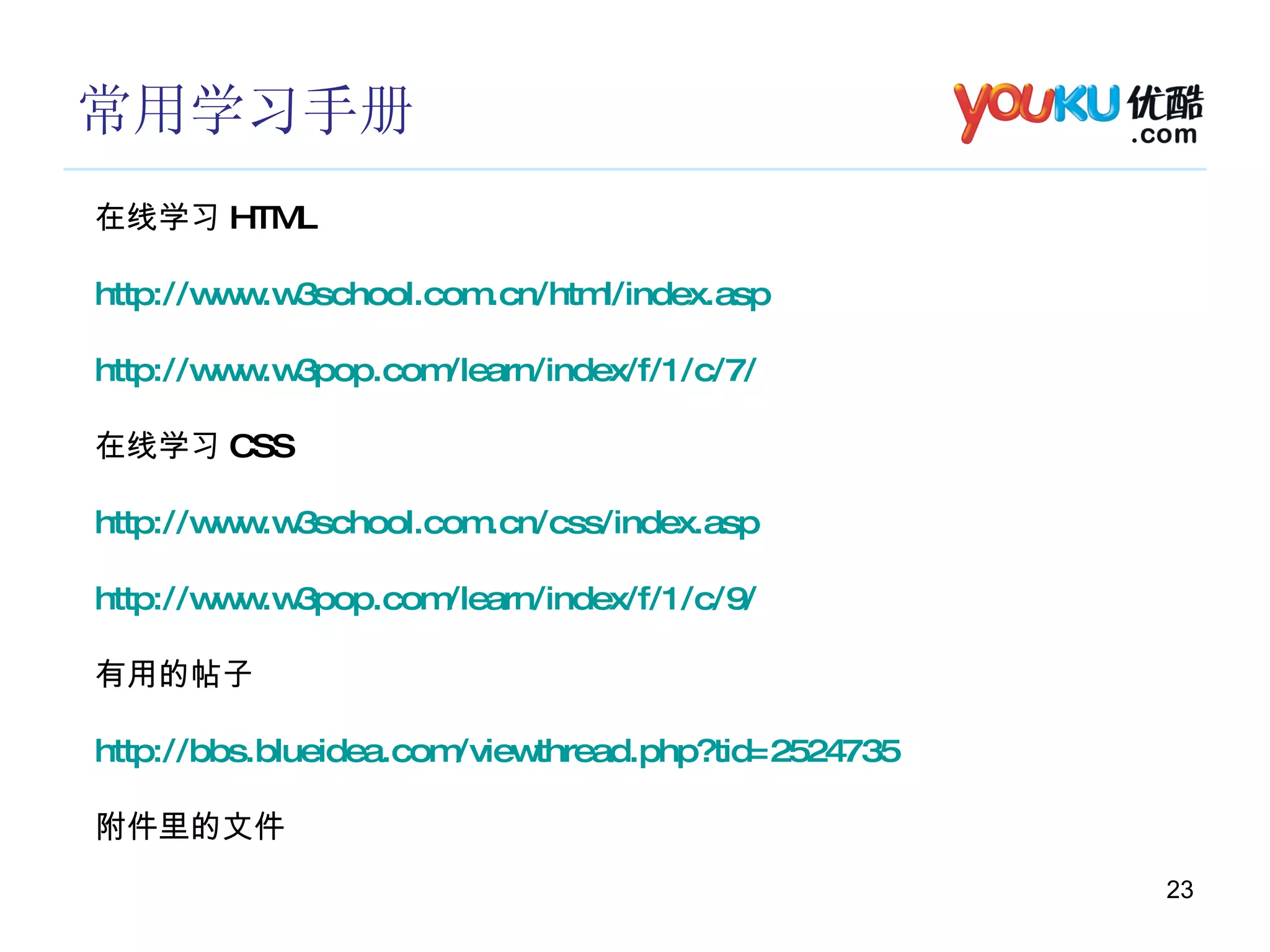 常用学习手册 在线学习 HTML http://www.w3school.com.cn/html/index.asp http://www.w3pop.com/learn/index/f/1/c/7/ 在线学习 CSS http://www.w3school.com.cn/css/index.asp http://www.w3pop.com/learn/index/f/1/c/9/ 有用的帖子 http://bbs.blueidea.com/viewthread.php?tid=2524735 附件里的文件 