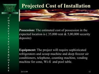 Projected Cost of Installation Possession:  The estimated cost of possession in the expected location is ( 35,000 rent & 5,00,000 security deposite) Equipment:  The project will require sophisticated refrigerators and scoop machine and deep freezer air conditioners, telephone, counting machine, vending machine for cone, Wi-fi  and pool table. C O N N E C T I V E C A F É &  C O F F E E 26/11/09 