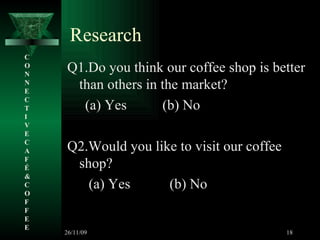 Research Q1.Do you think our coffee shop is better than others in the market? (a) Yes  (b) No Q2.Would you like to visit our coffee shop? (a) Yes  (b) No C O N N E C T I V E C A F É &  C O F F E E 26/11/09 