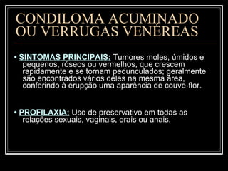 CONDILOMA ACUMINADO  OU VERRUGAS VENÉREAS •  SINTOMAS PRINCIPAIS:   Tumores moles, úmidos e pequenos, róseos ou vermelhos, que crescem rapidamente e se tornam pedunculados; geralmente são encontrados vários deles na mesma área, conferindo à erupção uma aparência de couve-flor.  •  PROFILAXIA:   Uso de preservativo em todas as relações sexuais, vaginais, orais ou anais. 