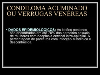 CONDILOMA ACUMINADO  OU VERRUGAS VENÉREAS •  DADOS EPIDEMIOLÓGICOS:   As lesões penianas são encontradas em até 70% dos parceiros sexuais de mulheres com neoplasia cervical intra-epitelial. A percentagem de parceiros com infecção subclínica é desconhecida.  