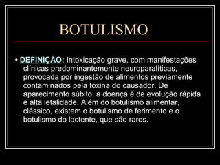 BOTULISMO •  DEFINIÇÃO :  Intoxicação grave, com manifestações clínicas predominantemente neuroparalíticas, provocada por ingestão de alimentos previamente contaminados pela toxina do causador. De aparecimento súbito, a doença é de evolução rápida e alta letalidade. Além do botulismo alimentar, clássico, existem o botulismo de ferimento e o botulismo do lactente, que são raros. 