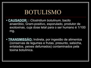 BOTULISMO •  CAUSADOR:   :  Clostridium botulinum , bacilo anaeróbio, Gram-positivo, esporulado, produtor de exotoxinas, cuja dose letal para o ser humano é 1/100 mg. •  TRANSMISSÃO:   Indireta, por ingestão de alimentos (conservas de legumes e frutas, presunto, salsicha, enlatados, peixes defumados) contaminados pela toxina botulínica. 