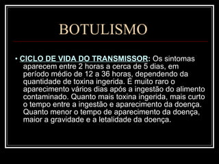 BOTULISMO •  CICLO DE VIDA DO TRANSMISSOR :  Os sintomas aparecem entre 2 horas a cerca de 5 dias, em período médio de 12 a 36 horas, dependendo da quantidade de toxina ingerida. É muito raro o aparecimento vários dias após a ingestão do alimento contaminado. Quanto mais toxina ingerida, mais curto o tempo entre a ingestão e aparecimento da doença. Quanto menor o tempo de aparecimento da doença, maior a gravidade e a letalidade da doença.  