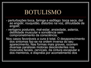 BOTULISMO - perturbações boca, faringe e esôfago: boca seca, dor ao engolir, rouquidão, distúrbio na voz, dificuldade de engolir; - vertigens posturais, mal-estar, ansiedade, astenia, debilidade muscular e sonolência sem comprometimento da consciência; Nos casos favoráveis a cura é total. O desaparecimento dos sintomas faz-se na ordem inversa do seu aparecimento; Nas formas mais graves, ocorrem diversas paralisias motoras descendentes nos músculos faciais, cervicais, da cintura escapular e dos membros, e dispnéia por acometimento dos 