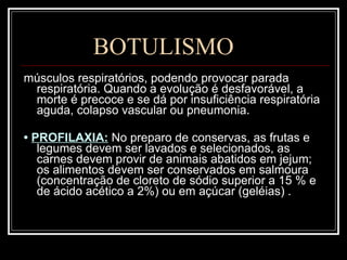 BOTULISMO músculos respiratórios, podendo provocar parada respiratória. Quando a evolução é desfavorável, a morte é precoce e se dá por insuficiência respiratória aguda, colapso vascular ou pneumonia. •  PROFILAXIA:   No preparo de conservas, as frutas e legumes devem ser lavados e selecionados, as carnes devem provir de animais abatidos em jejum; os alimentos devem ser conservados em salmoura (concentração de cloreto de sódio superior a 15 % e de ácido acético a 2%) ou em açúcar (geléias) . 
