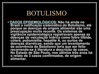 BOTULISMO •  DADOS EPIDEMIOLÓGICOS:   Não há ainda no Brasil a notificação sistemática do Botulismo, até porque as doenças de origem alimentar são uma preocupação muito recente. Os sistemas de vigilância epidemiológica registravam apenas as doenças de veiculação hídrica como febre tifóide, cólera, poliomielite, hepatite A, ou surtos de doenças diarréicas, sendo que um levantamento da ocorrência do Botulismo teria que ser feito recorrendo-se à literatura e descrição de casos. No Estado de São Paulo, nos últimos três anos há o relato de 3 casos confirmados, de origem alimentar. 
