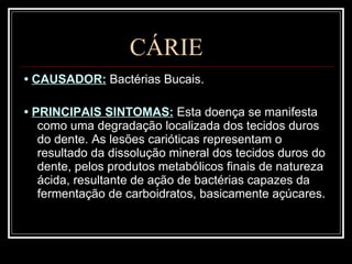 CÁRIE •  CAUSADOR:  Bactérias Bucais. •  PRINCIPAIS SINTOMAS:  Esta doença se manifesta como uma degradação localizada dos tecidos duros do dente. As lesões carióticas representam o resultado da dissolução mineral dos tecidos duros do dente, pelos produtos metabólicos finais de natureza ácida, resultante de ação de bactérias capazes da fermentação de carboidratos, basicamente açúcares.   