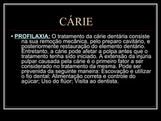 CÁRIE •  PROFILAXIA:  O tratamento da cárie dentária consiste na sua remoção mecânica, pelo preparo cavitário, e posteriormente restauração do elemento dentário. Entretanto, a cárie pode afetar a polpa antes que o tratamento tenha sido iniciado. A extensão da injúria pulpar causada pela cárie é o primeiro fator a ser considerado no tratamento da mesma. Pode ser prevenida da seguinte maneira: Escovação e utilizar o fio dental; Alimentação correta e controle do açúcar; Uso do flúor; Visita ao dentista.  