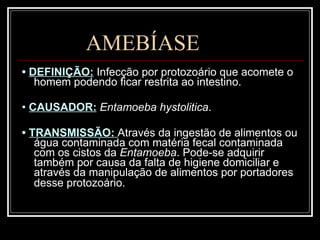AMEBÍASE •  DEFINIÇÃO:   Infecção por protozoário que acomete o homem podendo ficar restrita ao intestino.  •  CAUSADOR:   Entamoeba hystolitica . •  TRANSMISSÃO:  Através da ingestão de alimentos ou água contaminada com matéria fecal contaminada com os cistos da  Entamoeba . Pode-se adquirir também por causa da falta de higiene domiciliar e através da manipulação de alimentos por portadores desse protozoário.   