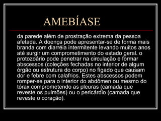 AMEBÍASE da parede além de prostração extrema da pessoa afetada. A doença pode apresentar-se de forma mais branda com diarréia intermitente levando muitos anos até surgir um comprometimento do estado geral. o protozoário pode penetrar na circulação e formar abscessos (coleções fechadas no interior de algum órgão ou estrutura do corpo) no fígado que causam dor e febre com calafrios. Estes abscessos podem romper-se para o interior do abdômen ou mesmo do tórax comprometendo as pleuras (camada que reveste os pulmões) ou o pericárdio (camada que reveste o coração).  