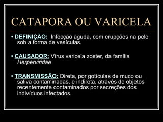 CATAPORA OU VARICELA •  DEFINIÇÃO:   Infecção aguda, com erupções na pele sob a forma de vesículas. •  CAUSADOR:   Vírus varicela zoster, da família  Herperviridae •  TRANSMISSÃO:   Direta, por gotículas de muco ou saliva contaminadas, e indireta, através de objetos recentemente contaminados por secreções dos indivíduos infectados. 