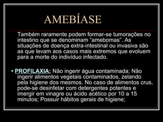 AMEBÍASE Também raramente podem formar-se tumorações no intestino que se denominam “amebomas”. As situações de doença extra-intestinal ou invasiva são as que levam aos casos mais extremos que evoluem para a morte do indivíduo infectado. •  PROFILAXIA:   Não ingerir água contaminada; Não ingerir alimentos vegetais contaminados, zelando pela higiene dos mesmos. No caso de alimentos crus, pode-se desinfetar com detergentes potentes e imergir em vinagre ou ácido acético por 10 a 15 minutos; Possuir hábitos gerais de higiene;  