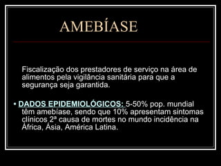AMEBÍASE Fiscalização dos prestadores de serviço na área de alimentos pela vigilância sanitária para que a segurança seja garantida. •  DADOS EPIDEMIOLÓGICOS:  5-50% pop. mundial têm amebíase, sendo que 10% apresentam sintomas clínicos 2ª causa de mortes no mundo incidência na África, Ásia, América Latina. 
