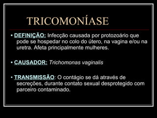 TRICOMONÍASE •  DEFINIÇÃO:   Infecção causada por protozoário que pode se hospedar no colo do útero, na vagina e/ou na uretra. Afeta principalmente mulheres. •  CAUSADOR:   Trichomonas vaginalis   •  TRANSMISSÃO :  O contágio se dá através de secreções, durante contato sexual desprotegido com parceiro contaminado. 