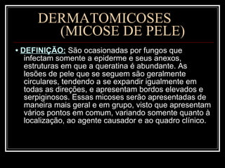 DERMATOMICOSES  (MICOSE DE PELE) •  DEFINIÇÃO:   São ocasionadas por fungos que infectam somente a epiderme e seus anexos, estruturas em que a queratina é abundante. As lesões de pele que se seguem são geralmente circulares, tendendo a se expandir igualmente em todas as direções, e apresentam bordos elevados e serpiginosos. Essas micoses serão apresentadas de maneira mais geral e em grupo, visto que apresentam vários pontos em comum, variando somente quanto à localização, ao agente causador e ao quadro clínico. 