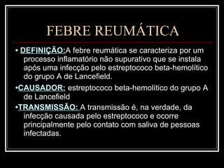 FEBRE REUMÁTICA •  DEFINIÇÃO: A febre reumática se caracteriza por um processo inflamatório não supurativo que se instala após uma infecção pelo estreptococo beta-hemolítico do grupo A de Lancefield.  • CAUSADOR:   estreptococo beta-hemolítico do grupo A de Lancefield • TRANSMISSÃO:  A transmissão é, na verdade, da infecção causada pelo estreptococo e ocorre principalmente pelo contato com saliva de pessoas infectadas. 
