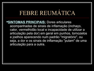 FEBRE REUMÁTICA • SINTOMAS PRINCIPAIS:   Dores articulares acompanhadas de sinais de inflamação (inchaço, calor, vermelhidão local e incapacidade de utilizar a articulação pela dor) em geral em punhos, tornozelos e joelhos aparecendo num padrão "migratório", ou seja, a dor e os sinais de inflamação "pulam" de uma articulação para a outra.  