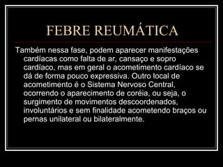 FEBRE REUMÁTICA Também nessa fase, podem aparecer manifestações cardíacas como falta de ar, cansaço e sopro cardíaco, mas em geral o acometimento cardíaco se dá de forma pouco expressiva. Outro local de acometimento é o Sistema Nervoso Central, ocorrendo o aparecimento de coréia, ou seja, o surgimento de movimentos descoordenados, involuntários e sem finalidade acometendo braços ou pernas unilateral ou bilateralmente. 