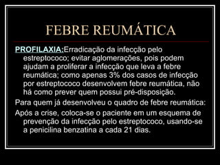 FEBRE REUMÁTICA PROFILAXIA: Erradicação da infecção pelo estreptococo; evitar aglomerações, pois podem ajudam a proliferar a infecção que leva a febre reumática; como apenas 3% dos casos de infecção por estreptococo desenvolvem febre reumática, não há como prever quem possui pré-disposição. Para quem já desenvolveu o quadro de febre reumática: Após a crise, coloca-se o paciente em um esquema de prevenção da infecção pelo estreptococo, usando-se a penicilina benzatina a cada 21 dias. 