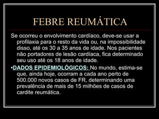 FEBRE REUMÁTICA Se ocorreu o envolvimento cardíaco, deve-se usar a profilaxia para o resto da vida ou, na impossibilidade disso, até os 30 a 35 anos de idade. Nos pacientes não portadores de lesão cardíaca, fica determinado seu uso até os 18 anos de idade. • DADOS EPIDEMIOLÓGICOS:  No mundo, estima-se que, ainda hoje, ocorram a cada ano perto de 500.000 novos casos de FR, determinando uma prevalência de mais de 15 milhões de casos de cardite reumática.  