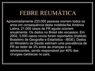 FEBRE REUMÁTICA Aproximadamente 233.000 pessoas morrem todos os anos em consequência desta moléstia   Na América Latina, 21.000 casos de FR aguda ocorrem anualmente. Os dados no Brasil são escassos. Em 2002, 5.000 casos novos foram reportados (Instituto Brasileiro de Geografia e Estatística - IBGE). Dados do Ministério da Saúde estimam uma prevalência de FR ao redor de 3% entre as crianças e os adolescentes, sendo responsável por 40% das cirurgias cardíacas no país. 