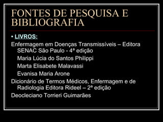 FONTES DE PESQUISA E BIBLIOGRAFIA •  LIVROS: Enfermagem em Doenças Transmissíveis – Editora SENAC São Paulo - 4ª edição Maria Lúcia do Santos Philippi Marta Elisabete Malavassi Evanisa Maria Arone Dicionário de Termos Médicos, Enfermagem e de Radiologia Editora Rideel – 2ª edição Deocleciano Torrieri Guimarães 