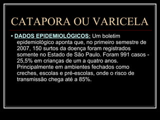 CATAPORA OU VARICELA •  DADOS EPIDEMIOLÓGICOS:   Um boletim epidemiológico aponta que, no primeiro semestre de 2007, 150 surtos da doença foram registrados somente no Estado de São Paulo. Foram 991 casos - 25,5% em crianças de um a quatro anos. Principalmente em ambientes fechados como creches, escolas e pré-escolas, onde o risco de transmissão chega até a 85%.  