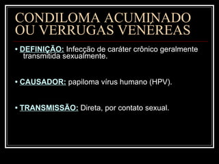 CONDILOMA ACUMINADO  OU VERRUGAS VENÉREAS •  DEFINIÇÃO:  Infecção de caráter crônico geralmente transmitida sexualmente. •  CAUSADOR:   papiloma vírus humano (HPV). •  TRANSMISSÃO:   Direta, por contato sexual. 
