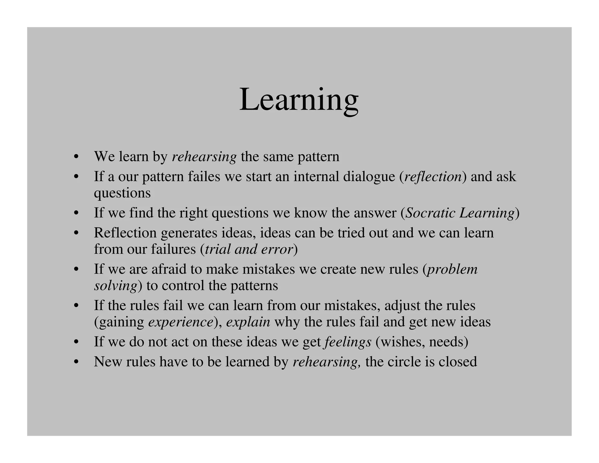 Learning
• We learn by rehearsing the same pattern
• If a our pattern failes we start an internal dialogue (reflection) and ask
  questions
• If we find the right questions we know the answer (Socratic Learning)
• Reflection generates ideas, ideas can be tried out and we can learn
  from our failures (trial and error)
• If we are afraid to make mistakes we create new rules (problem
  solving) to control the patterns
• If the rules fail we can learn from our mistakes, adjust the rules
  (gaining experience), explain why the rules fail and get new ideas
• If we do not act on these ideas we get feelings (wishes, needs)
• New rules have to be learned by rehearsing, the circle is closed
 