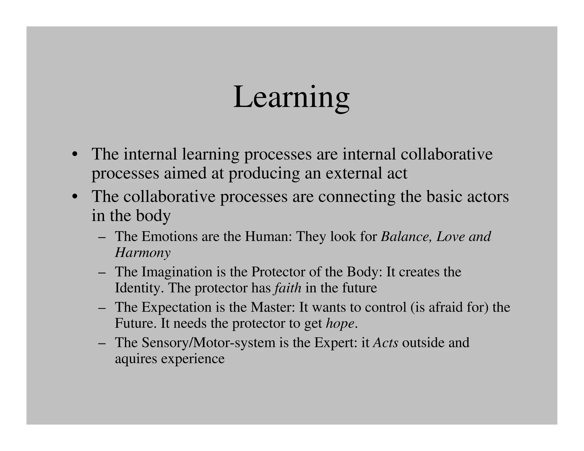 Learning
• The internal learning processes are internal collaborative
  processes aimed at producing an external act
• The collaborative processes are connecting the basic actors
  in the body
   – The Emotions are the Human: They look for Balance, Love and
     Harmony
   – The Imagination is the Protector of the Body: It creates the
     Identity. The protector has faith in the future
   – The Expectation is the Master: It wants to control (is afraid for) the
     Future. It needs the protector to get hope.
   – The Sensory/Motor-system is the Expert: it Acts outside and
     aquires experience
 