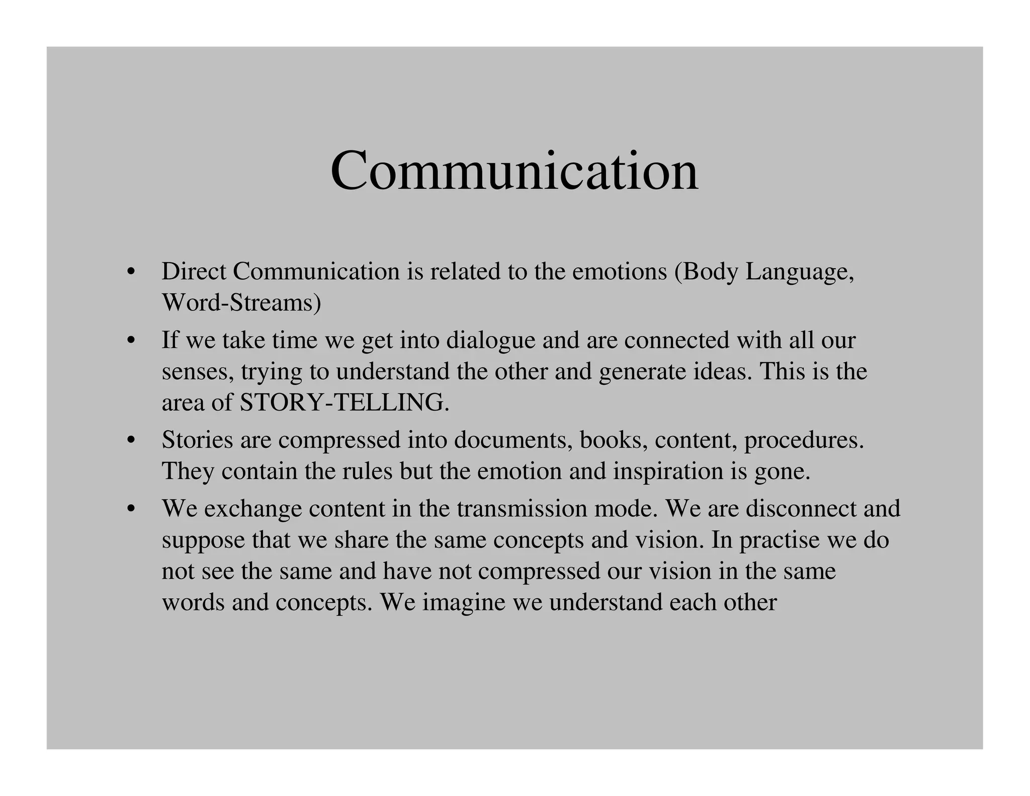 Communication
• Direct Communication is related to the emotions (Body Language,
  Word-Streams)
• If we take time we get into dialogue and are connected with all our
  senses, trying to understand the other and generate ideas. This is the
  area of STORY-TELLING.
• Stories are compressed into documents, books, content, procedures.
  They contain the rules but the emotion and inspiration is gone.
• We exchange content in the transmission mode. We are disconnect and
  suppose that we share the same concepts and vision. In practise we do
  not see the same and have not compressed our vision in the same
  words and concepts. We imagine we understand each other
 