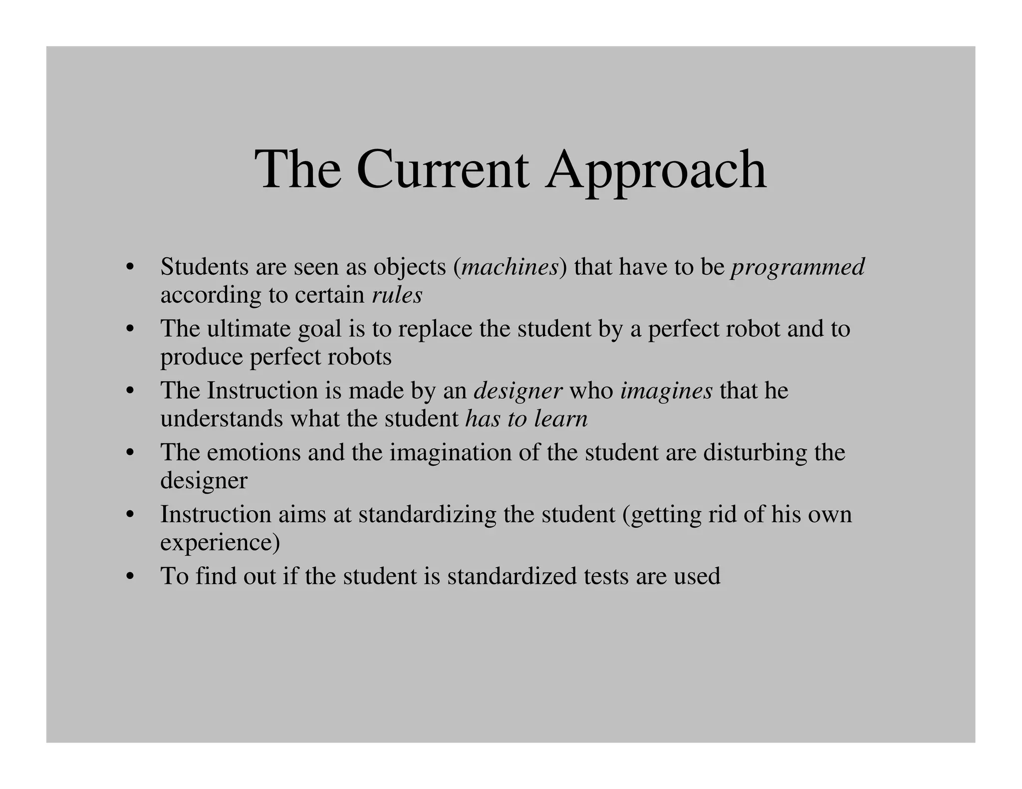 The Current Approach
• Students are seen as objects (machines) that have to be programmed
  according to certain rules
• The ultimate goal is to replace the student by a perfect robot and to
  produce perfect robots
• The Instruction is made by an designer who imagines that he
  understands what the student has to learn
• The emotions and the imagination of the student are disturbing the
  designer
• Instruction aims at standardizing the student (getting rid of his own
  experience)
• To find out if the student is standardized tests are used
 