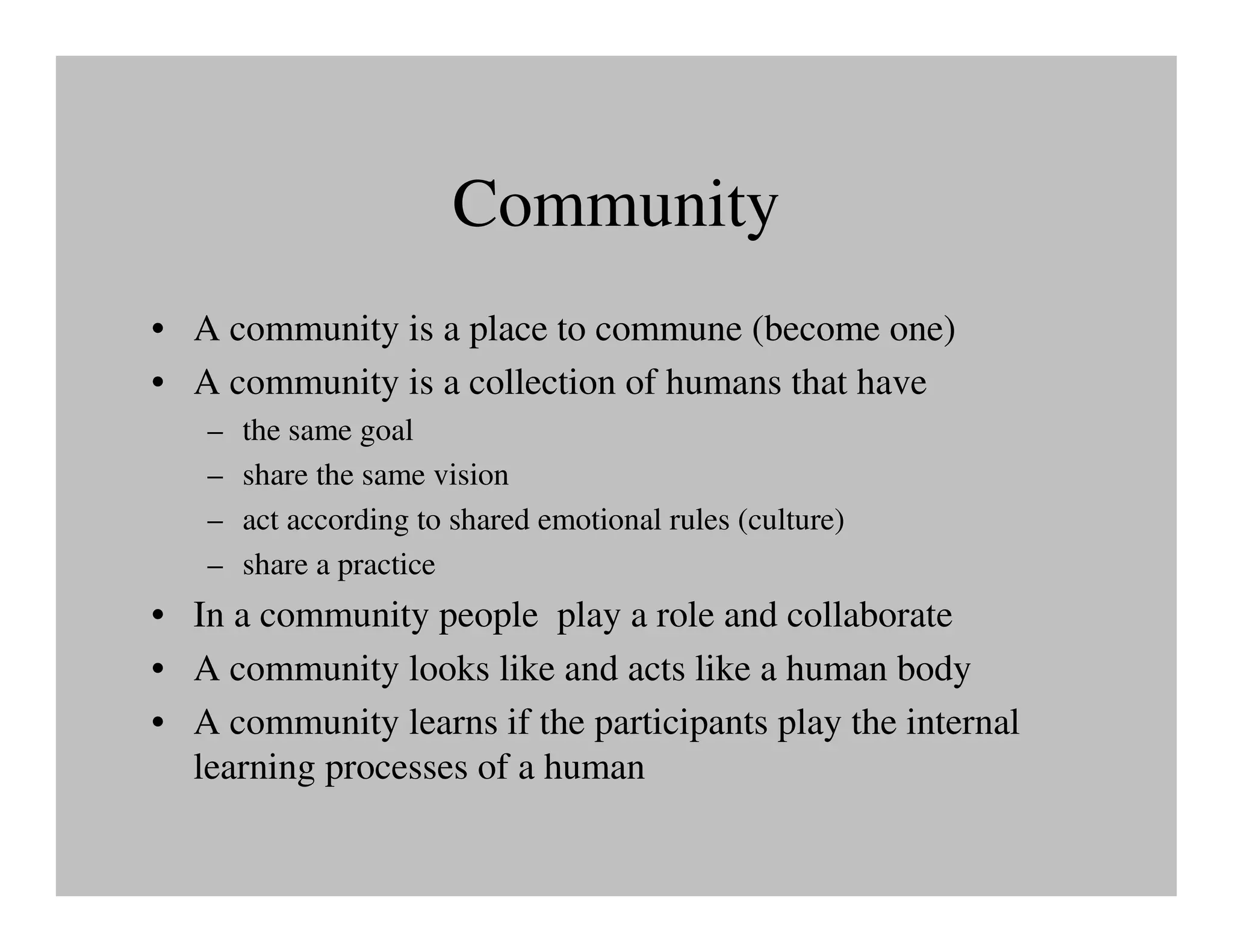 Community
• A community is a place to commune (become one)
• A community is a collection of humans that have
   –   the same goal
   –   share the same vision
   –   act according to shared emotional rules (culture)
   –   share a practice
• In a community people play a role and collaborate
• A community looks like and acts like a human body
• A community learns if the participants play the internal
  learning processes of a human
 