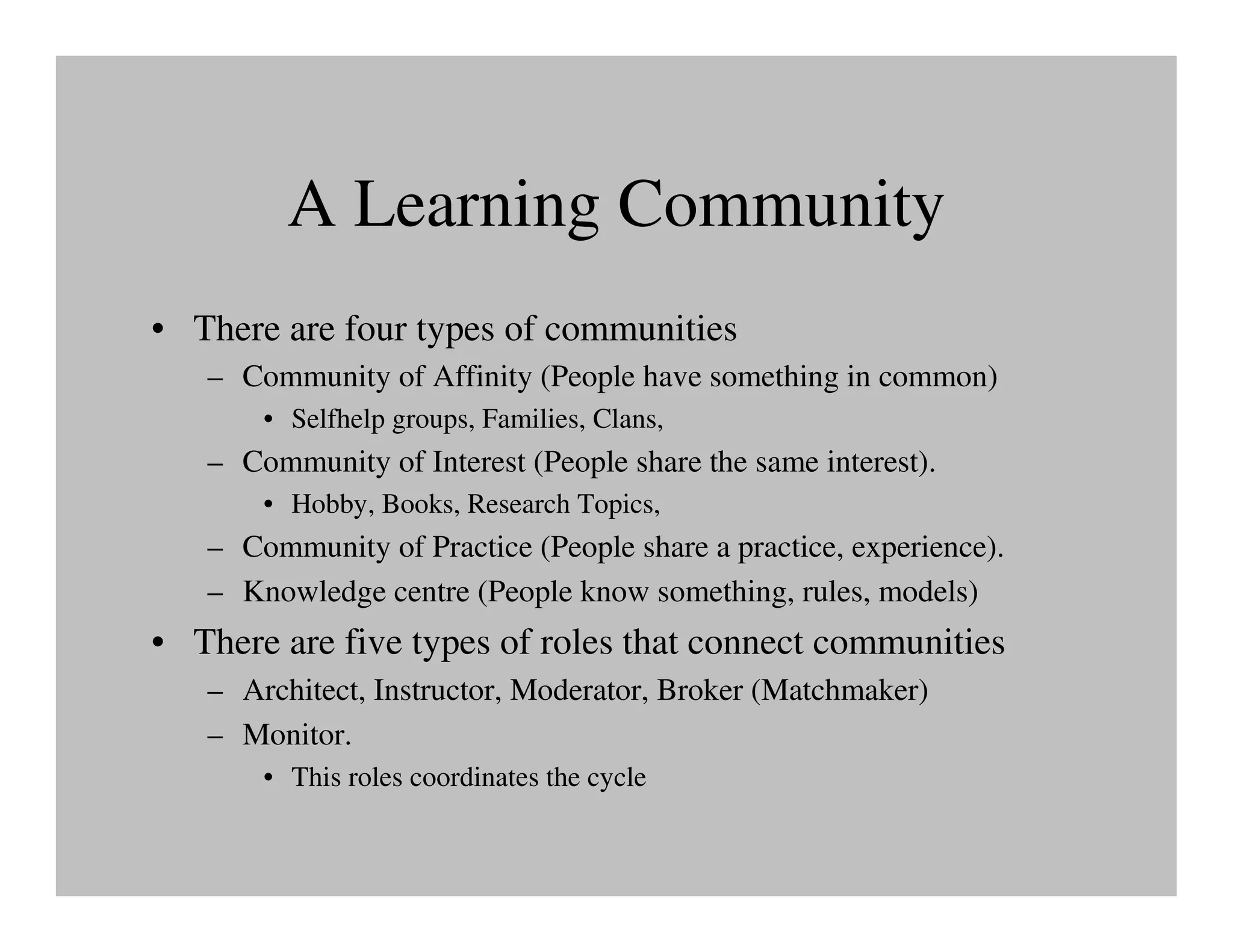 A Learning Community
• There are four types of communities
   – Community of Affinity (People have something in common)
       • Selfhelp groups, Families, Clans,
   – Community of Interest (People share the same interest).
       • Hobby, Books, Research Topics,
   – Community of Practice (People share a practice, experience).
   – Knowledge centre (People know something, rules, models)
• There are five types of roles that connect communities
   – Architect, Instructor, Moderator, Broker (Matchmaker)
   – Monitor.
       • This roles coordinates the cycle
 