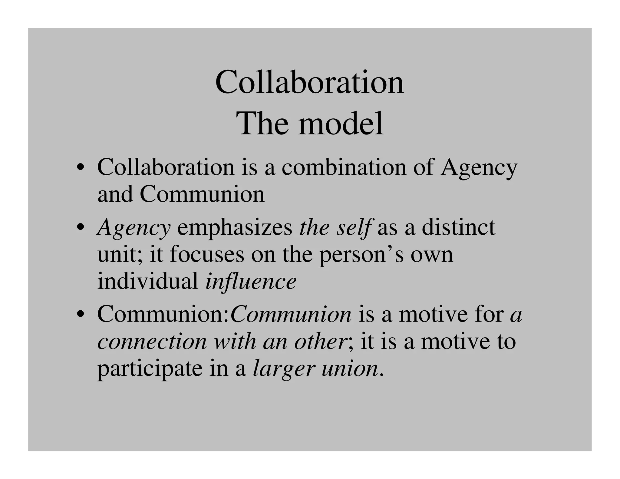 Collaboration
               The model
• Collaboration is a combination of Agency
  and Communion
• Agency emphasizes the self as a distinct
  unit; it focuses on the person’s own
  individual influence
• Communion:Communion is a motive for a
  connection with an other; it is a motive to
  participate in a larger union.
 