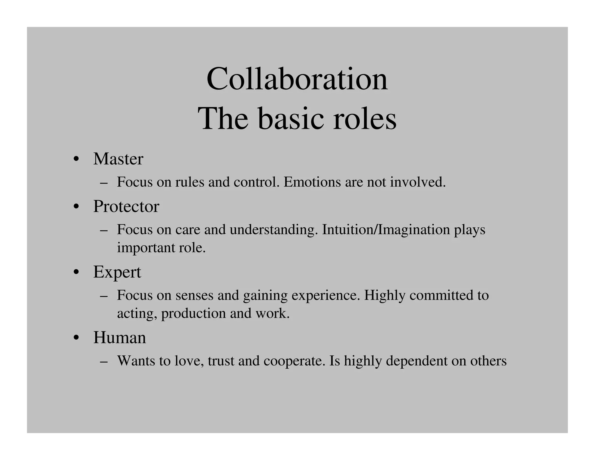 Collaboration
                   The basic roles
• Master
   – Focus on rules and control. Emotions are not involved.
• Protector
   – Focus on care and understanding. Intuition/Imagination plays
     important role.
• Expert
   – Focus on senses and gaining experience. Highly committed to
     acting, production and work.
• Human
   – Wants to love, trust and cooperate. Is highly dependent on others
 