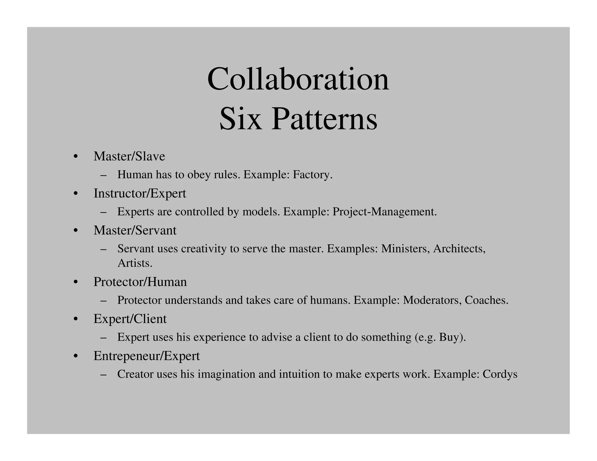 Collaboration
                           Six Patterns
•   Master/Slave
     – Human has to obey rules. Example: Factory.
•   Instructor/Expert
     – Experts are controlled by models. Example: Project-Management.
•   Master/Servant
     – Servant uses creativity to serve the master. Examples: Ministers, Architects,
       Artists.
•   Protector/Human
     – Protector understands and takes care of humans. Example: Moderators, Coaches.
•   Expert/Client
     – Expert uses his experience to advise a client to do something (e.g. Buy).
•   Entrepeneur/Expert
     – Creator uses his imagination and intuition to make experts work. Example: Cordys
 