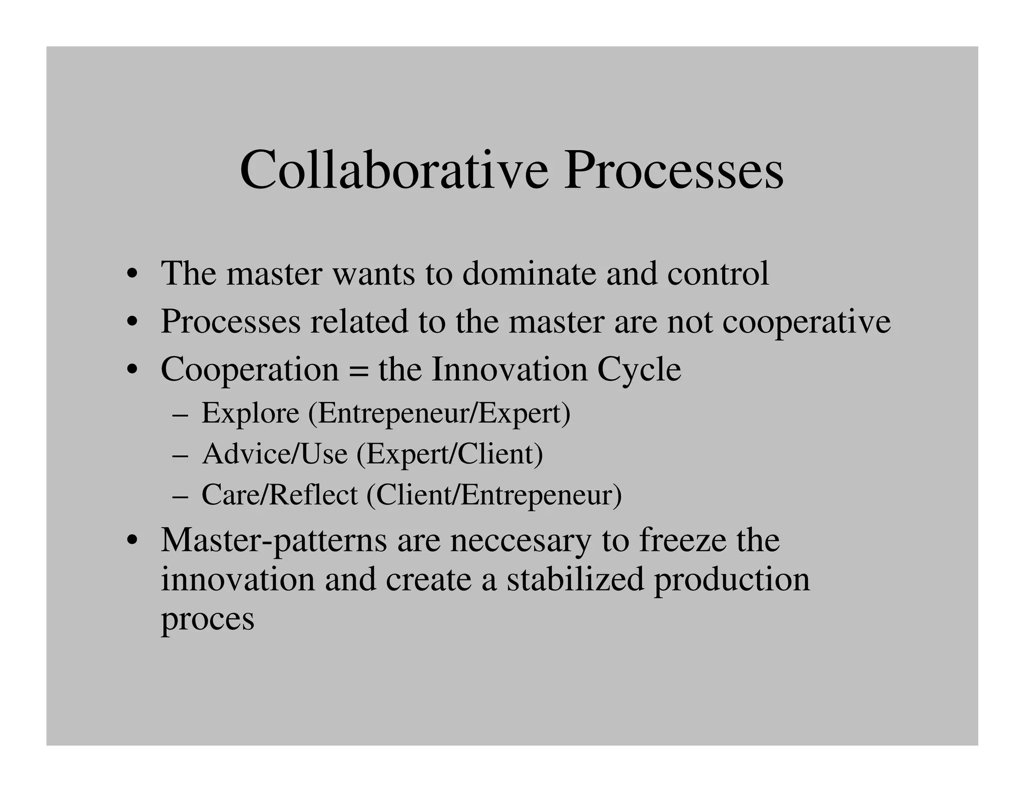 Collaborative Processes
• The master wants to dominate and control
• Processes related to the master are not cooperative
• Cooperation = the Innovation Cycle
   – Explore (Entrepeneur/Expert)
   – Advice/Use (Expert/Client)
   – Care/Reflect (Client/Entrepeneur)
• Master-patterns are neccesary to freeze the
  innovation and create a stabilized production
  proces
 