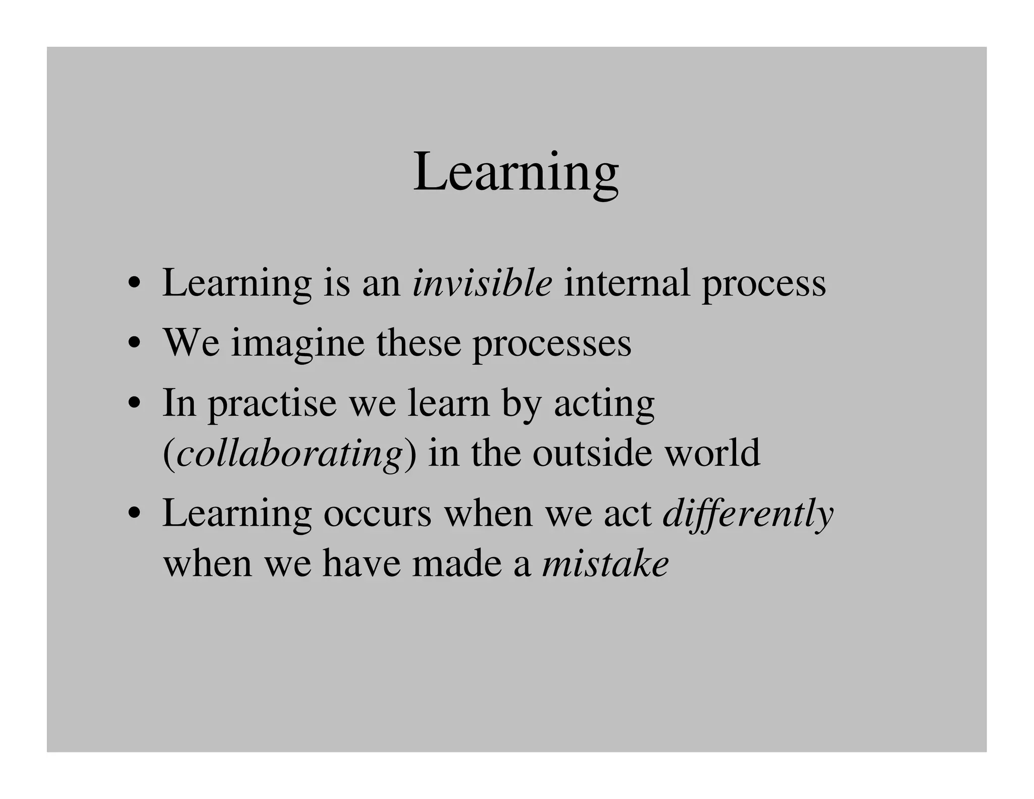 Learning
• Learning is an invisible internal process
• We imagine these processes
• In practise we learn by acting
  (collaborating) in the outside world
• Learning occurs when we act differently
  when we have made a mistake
 