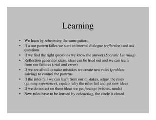 Learning
• We learn by rehearsing the same pattern
• If a our pattern failes we start an internal dialogue (reflection) and ask
  questions
• If we find the right questions we know the answer (Socratic Learning)
• Reflection generates ideas, ideas can be tried out and we can learn
  from our failures (trial and error)
• If we are afraid to make mistakes we create new rules (problem
  solving) to control the patterns
• If the rules fail we can learn from our mistakes, adjust the rules
  (gaining experience), explain why the rules fail and get new ideas
• If we do not act on these ideas we get feelings (wishes, needs)
• New rules have to be learned by rehearsing, the circle is closed
 