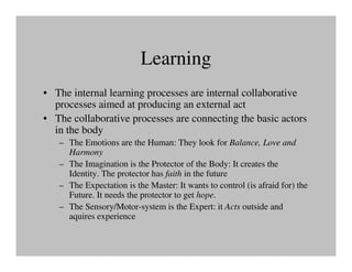 Learning
• The internal learning processes are internal collaborative
  processes aimed at producing an external act
• The collaborative processes are connecting the basic actors
  in the body
   – The Emotions are the Human: They look for Balance, Love and
     Harmony
   – The Imagination is the Protector of the Body: It creates the
     Identity. The protector has faith in the future
   – The Expectation is the Master: It wants to control (is afraid for) the
     Future. It needs the protector to get hope.
   – The Sensory/Motor-system is the Expert: it Acts outside and
     aquires experience
 