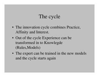 The cycle
• The innovation cycle combines Practice,
  Affinity and Interest.
• Out of the cycle Experience can be
  transformed in to Knowlegde
  (Rules,Models)
• The expert can be trained in the new models
  and the cycle starts again
 