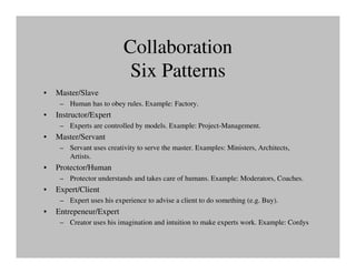 Collaboration
                           Six Patterns
•   Master/Slave
     – Human has to obey rules. Example: Factory.
•   Instructor/Expert
     – Experts are controlled by models. Example: Project-Management.
•   Master/Servant
     – Servant uses creativity to serve the master. Examples: Ministers, Architects,
       Artists.
•   Protector/Human
     – Protector understands and takes care of humans. Example: Moderators, Coaches.
•   Expert/Client
     – Expert uses his experience to advise a client to do something (e.g. Buy).
•   Entrepeneur/Expert
     – Creator uses his imagination and intuition to make experts work. Example: Cordys
 