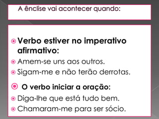 A ênclise vai acontecer quando: Verbo estiver no imperativo afirmativo: Amem-se uns aos outros. Sigam-me e não terão derrotas. O verbo iniciar a oração: Diga-lhe que está tudo bem. Chamaram-me para ser sócio. 
