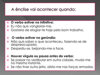 A ênclise vai acontecer quando:O verbo estiver no infinitivo: Eu não quis vangloriar-me. Gostaria de elogiar-te hoje pelo bom trabalho. O verbo estiver no gerúndio: Não quis saber o que aconteceu, fazendo-se de despreocupada. Despediu-se, beijando-me a face. Houver vírgula ou pausa antes do verbo: Se passar no vestibular em outra cidade, mudo-me no mesmo instante. Se não tiver outro jeito, alisto-me nas forças armadas.