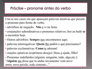 Próclise – pronome antes do verboUsa-se nos casos em que apareçam palavras atrativas que puxem o pronome para frente do verbo. advérbios de negação:  Não o vi na festa. 